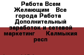 Работа Всем Желающим - Все города Работа » Дополнительный заработок и сетевой маркетинг   . Калмыкия респ.